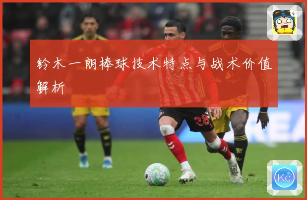 铃木一朗棒球技术特点与战术价值解析
