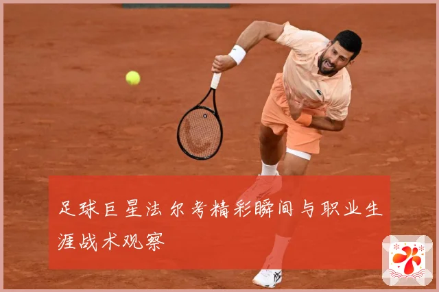 足球巨星法尔考精彩瞬间与职业生涯战术观察