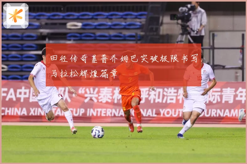田径传奇基普乔姆巴突破极限书写马拉松辉煌篇章