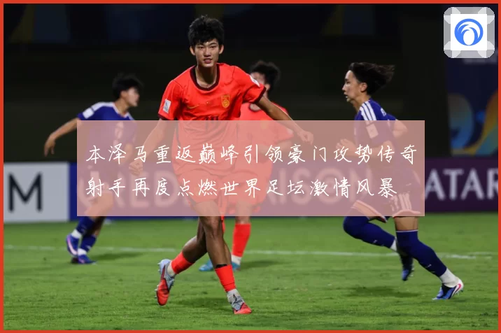 本泽马重返巅峰引领豪门攻势传奇射手再度点燃世界足坛激情风暴