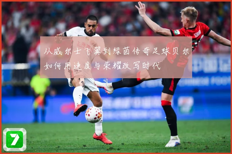 从威尔士飞翼到绿茵传奇足球贝尔如何用速度与荣耀改写时代
