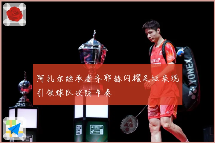 阿扎尔继承者齐耶赫闪耀足坛表现引领球队攻防节奏