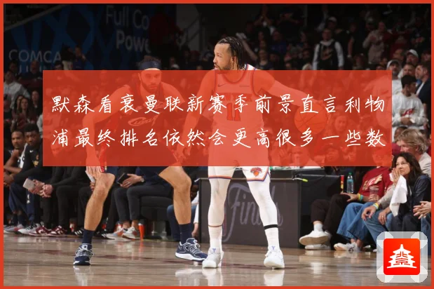 默森看衰曼联新赛季前景直言利物浦最终排名依然会更高很多一些数据研判