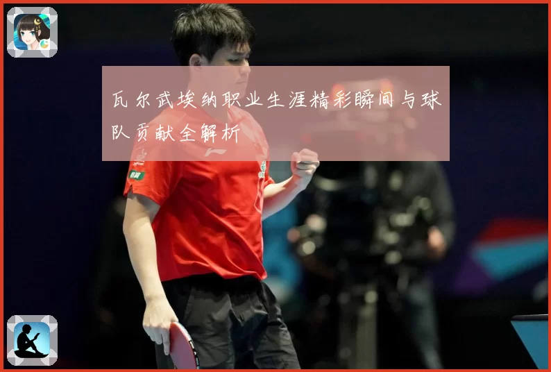 瓦尔武埃纳职业生涯精彩瞬间与球队贡献全解析
