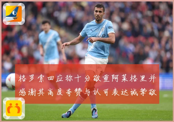 格罗索回应称十分敬重阿莱格里并感谢其高度夸赞与认可表达诚挚敬成长观察